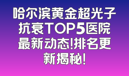 哈尔滨黄金超光子抗衰TOP5医院最新动态！排名更新揭秘！