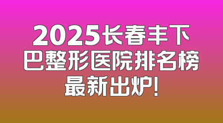 2025长春丰下巴整形医院排名榜最新出炉！