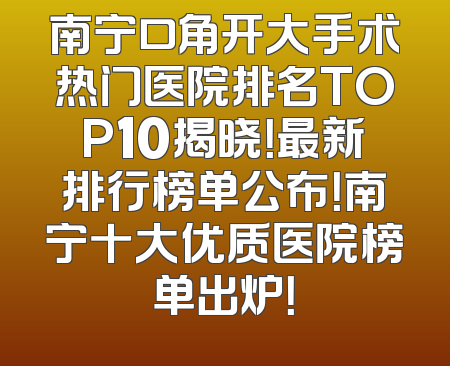 南宁口角开大手术热门医院排名TOP10揭晓！最新排行榜单公布！南宁十大优质医院榜单出炉！