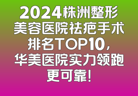 2024株洲整形美容医院祛疤手术排名TOP10，华美医院实力领跑更可靠！