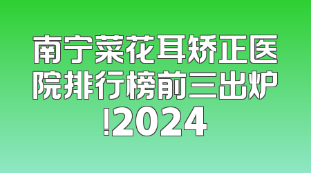 南宁菜花耳矫正医院排行榜前三出炉!2024