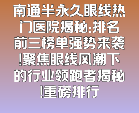 南通半永久眼线热门医院揭秘：排名前三榜单强势来袭！聚焦眼线风潮下的行业领跑者揭秘！重磅排行