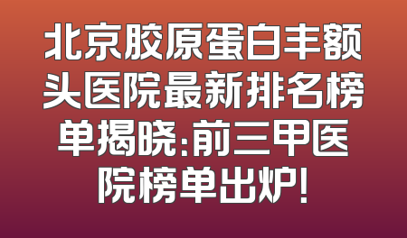 北京胶原蛋白丰额头医院最新排名榜单揭晓：前三甲医院榜单出炉！