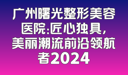 广州曙光整形美容医院：匠心独具，美丽潮流前沿领航者2024