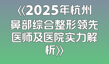 《2025年杭州鼻部综合整形领先医师及医院实力解析》