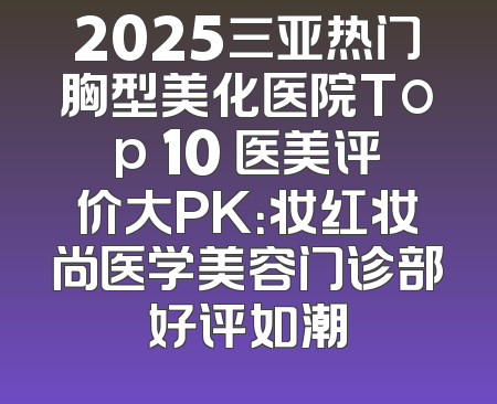 2025三亚热门胸型美化医院Top 10 医美评价大PK：妆红妆尚医学美容门诊部好评如潮