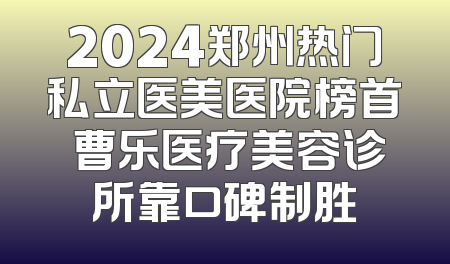 2024郑州热门私立医美医院榜首 曹乐医疗美容诊所靠口碑制胜