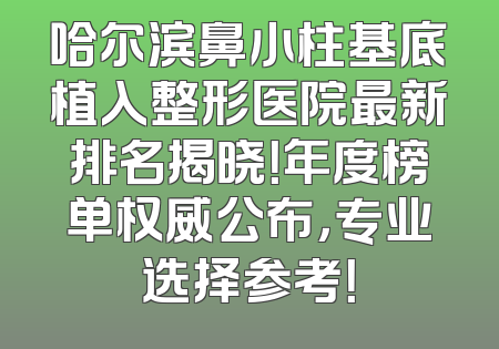 哈尔滨鼻小柱基底植入整形医院最新排名揭晓！年度榜单权威公布，专业选择参考！
