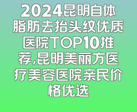 2024昆明自体脂肪去抬头纹优质医院TOP10推荐，昆明美丽方医疗美容医院亲民价格优选