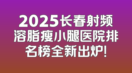 2025长春射频溶脂瘦小腿医院排名榜全新出炉！