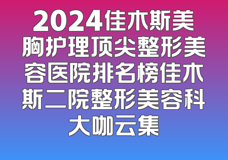 2024佳木斯美胸护理顶尖整形美容医院排名榜佳木斯二院整形美容科大咖云集