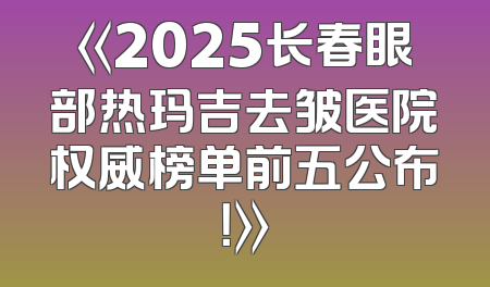 《2025长春眼部热玛吉去皱医院权威榜单前五公布！》