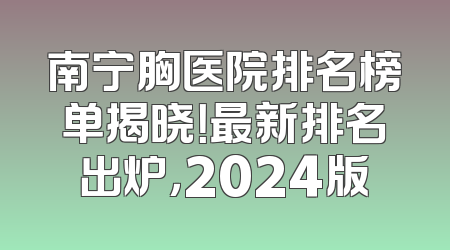 南宁胸医院排名榜单揭晓！最新排名出炉，2024版