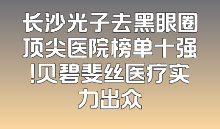 长沙光子去黑眼圈顶尖医院榜单十强！贝碧斐丝医疗实力出众