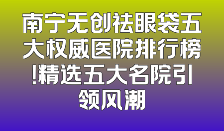 南宁无创祛眼袋五大权威医院排行榜！精选五大名院引领风潮