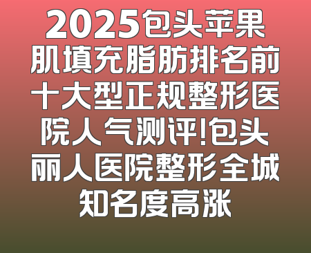 2025包头苹果肌填充脂肪排名前十大型正规整形医院人气测评！包头丽人医院整形全城知名度高涨