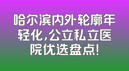 哈尔滨内外轮廓年轻化，公立私立医院优选盘点！