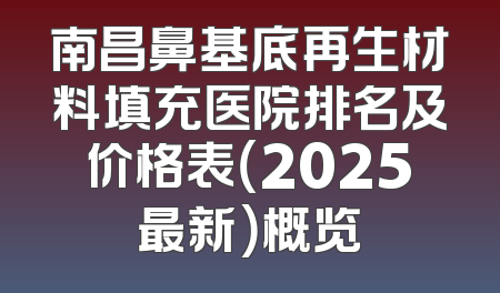 南昌鼻基底再生材料填充医院排名及价格表（2025最新）概览