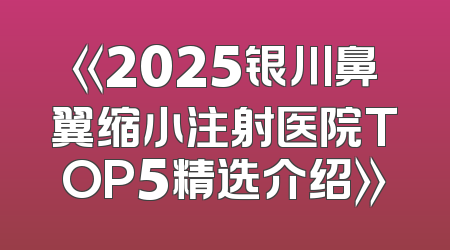 《2025银川鼻翼缩小注射医院TOP5精选介绍》