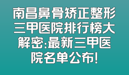 南昌鼻骨矫正整形三甲医院排行榜大解密：最新三甲医院名单公布！