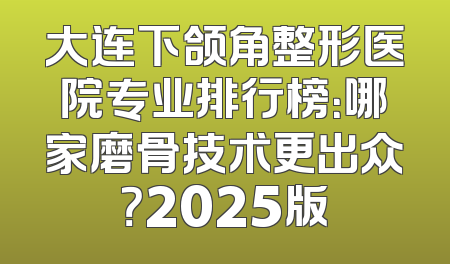 大连下颌角整形医院专业排行榜：哪家磨骨技术更出众？2025版
