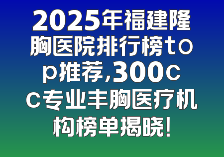 2025年福建隆胸医院排行榜top推荐，300cc专业丰胸医疗机构榜单揭晓！