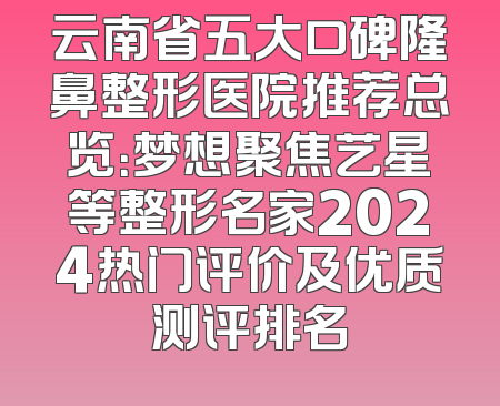 云南省五大口碑隆鼻整形医院推荐总览：梦想聚焦艺星等整形名家2024热门评价及优质测评排名