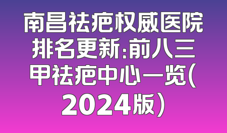 南昌祛疤权威医院排名更新：前八三甲祛疤中心一览（2024版）