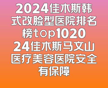 2024佳木斯韩式改脸型医院排名榜top102024佳木斯马文山医疗美容医院安全有保障