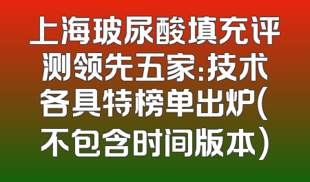 上海玻尿酸填充评测领先五家：技术各具特榜单出炉（不包含时间版本）