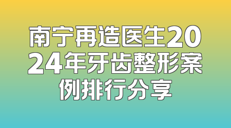 南宁再造医生2024年牙齿整形案例排行分享