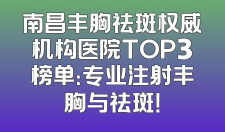 南昌丰胸祛斑权威机构医院TOP3榜单：专业注射丰胸与祛斑！