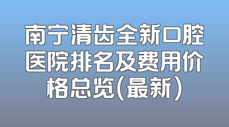 南宁清齿全新口腔医院排名及费用价格总览（最新）