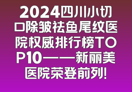2024四川小切口除皱祛鱼尾纹医院权威排行榜TOP10——新丽美医院荣登前列！