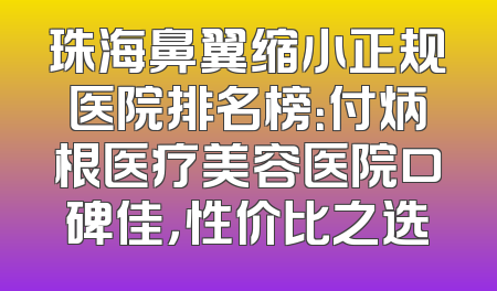 珠海鼻翼缩小正规医院排名榜：付炳根医疗美容医院口碑佳，性价比之选