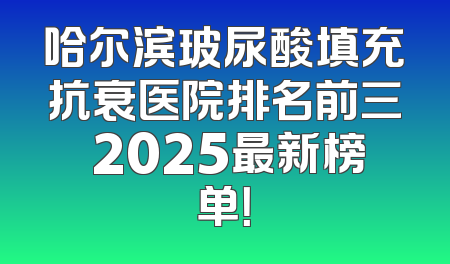 哈尔滨玻尿酸填充抗衰医院排名前三 2025最新榜单！