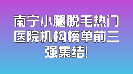 南宁小腿脱毛热门医院机构榜单前三强集结！