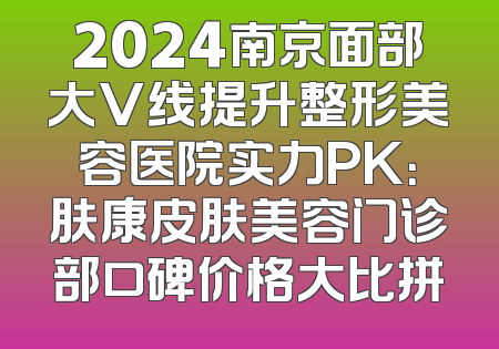 2024南京面部大V线提升整形美容医院实力PK：肤康皮肤美容门诊部口碑价格大比拼