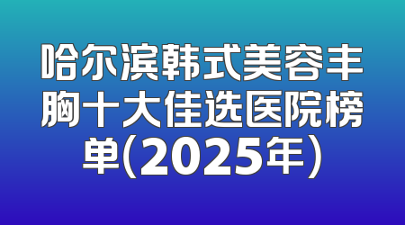 哈尔滨韩式美容丰胸十大佳选医院榜单（2025年）