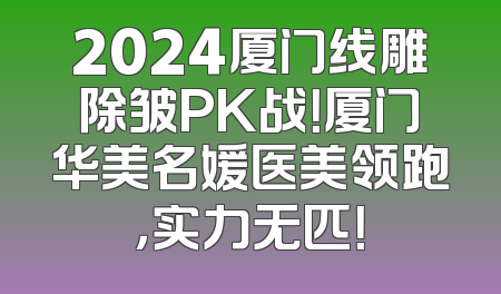2024厦门线雕除皱PK战！厦门华美名媛医美领跑，实力无匹！