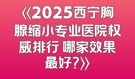 《2025西宁胸腺缩小专业医院权威排行 哪家效果最好？》