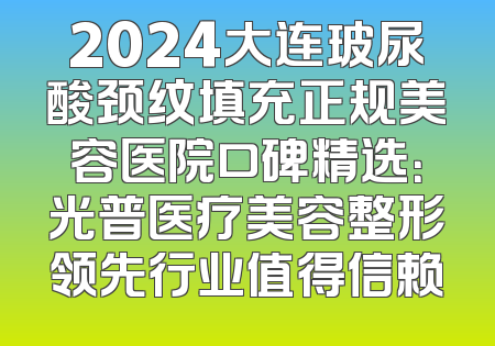 2024大连玻尿酸颈纹填充正规美容医院口碑精选：光普医疗美容整形领先行业值得信赖