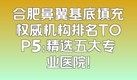 合肥鼻翼基底填充权威机构排名TOP5：精选五大专业医院！