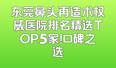 东莞鼻头再造术权威医院排名精选TOP5家！口碑之选