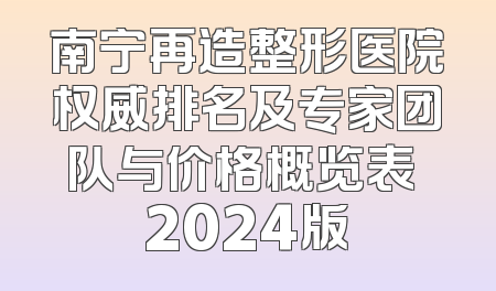 南宁再造整形医院权威排名及专家团队与价格概览表 2024版