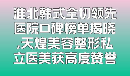 淮北韩式全切领先医院口碑榜单揭晓，天煌美容整形私立医美获高度赞誉