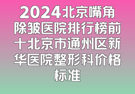 2024北京嘴角除皱医院排行榜前十北京市通州区新华医院整形科价格标准