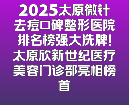 2025太原微针去痘口碑整形医院排名榜强大洗牌！太原欣新世纪医疗美容门诊部亮相榜首