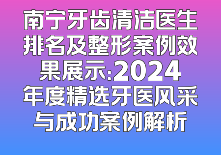 南宁牙齿清洁医生排名及整形案例效果展示：2024年度精选牙医风采与成功案例解析