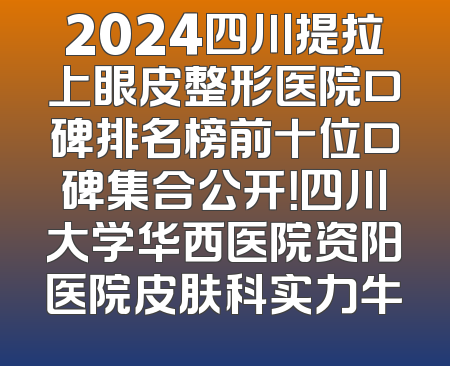 2024四川提拉上眼皮整形医院口碑排名榜前十位口碑集合公开！四川大学华西医院资阳医院皮肤科实力牛